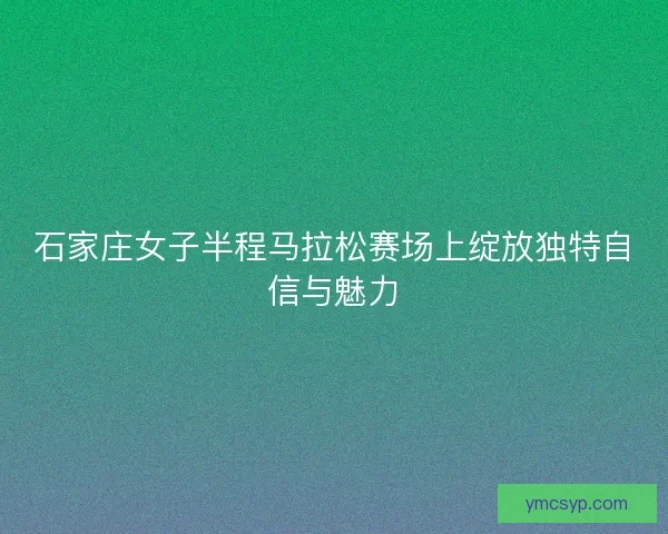石家庄女子半程马拉松赛场上绽放独特自信与魅力