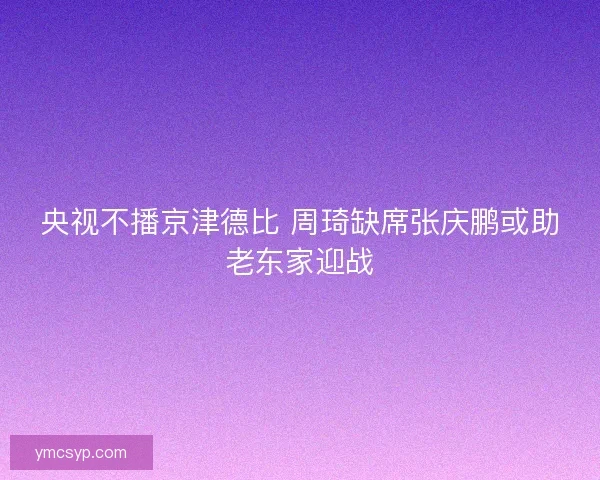 央视不播京津德比 周琦缺席张庆鹏或助老东家迎战